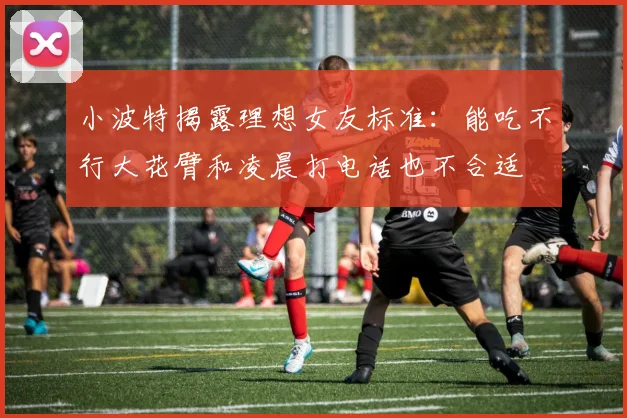 小波特揭露理想女友标准：能吃不行大花臂和凌晨打电话也不合适