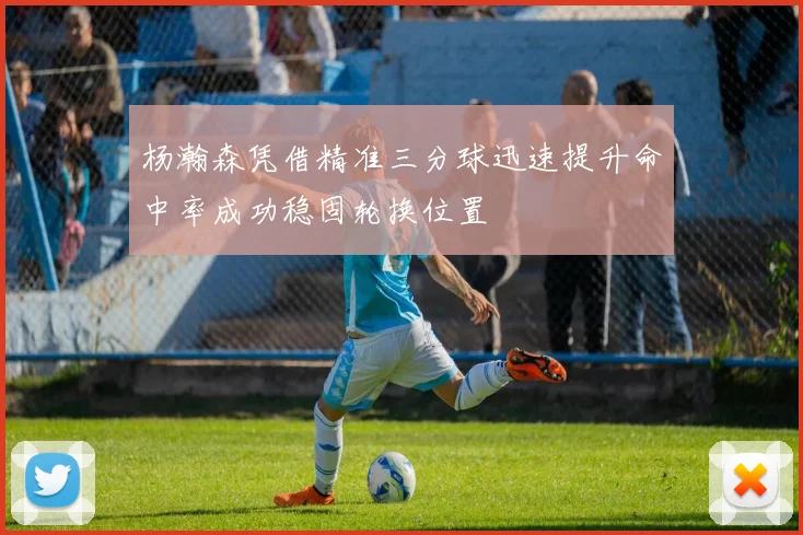 杨瀚森凭借精准三分球迅速提升命中率成功稳固轮换位置