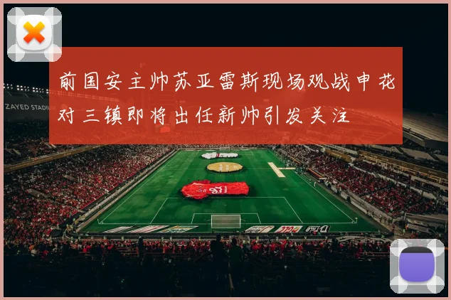 前国安主帅苏亚雷斯现场观战申花对三镇即将出任新帅引发关注