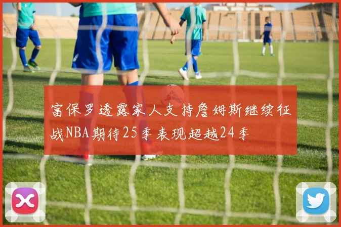 富保罗透露家人支持詹姆斯继续征战NBA期待25季表现超越24季