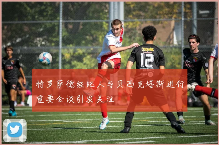 特罗萨德经纪人与贝西克塔斯进行重要会谈引发关注