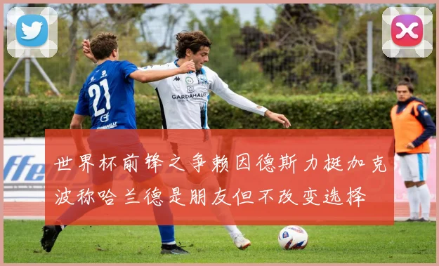 世界杯前锋之争赖因德斯力挺加克波称哈兰德是朋友但不改变选择