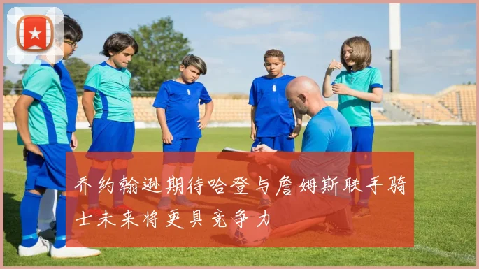 乔约翰逊期待哈登与詹姆斯联手骑士未来将更具竞争力