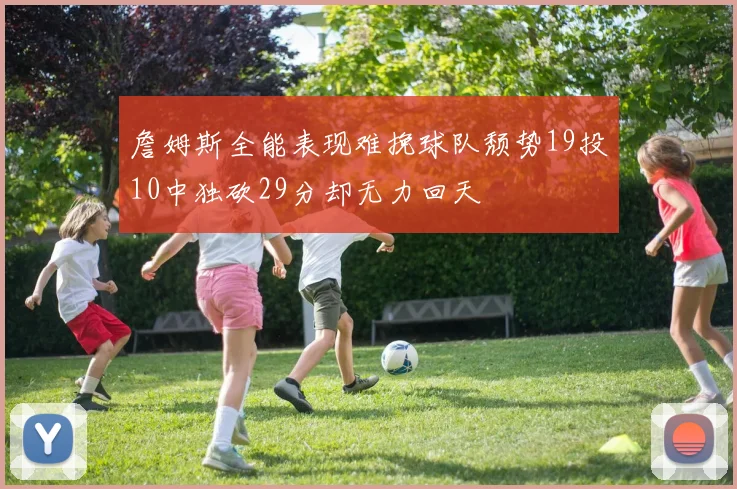 詹姆斯全能表现难挽球队颓势19投10中独砍29分却无力回天