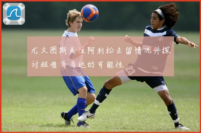 尤文图斯关注阿利松去留情况并探讨租借马马达的可能性