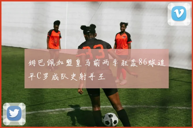 姆巴佩加盟皇马前两季狂轰86球追平C罗成队史射手王