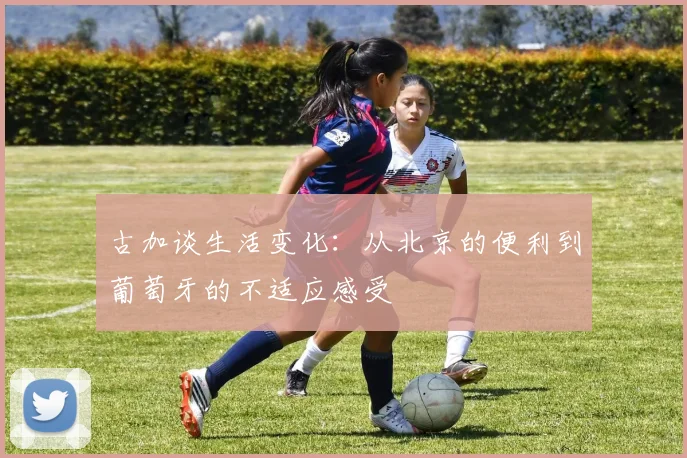 古加谈生活变化：从北京的便利到葡萄牙的不适应感受