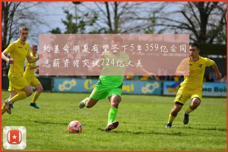 约基奇明夏有望签下5年359亿合同总薪资将突破724亿大关