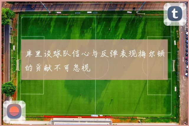 库里谈球队信心与反弹表现梅尔顿的贡献不可忽视