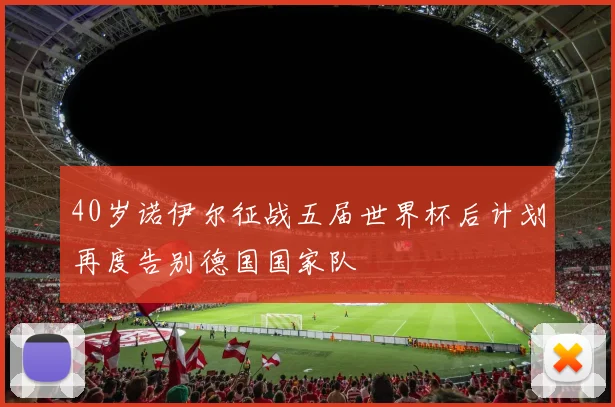 40岁诺伊尔征战五届世界杯后计划再度告别德国国家队