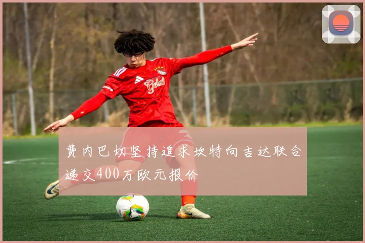 费内巴切坚持追求坎特向吉达联合递交400万欧元报价