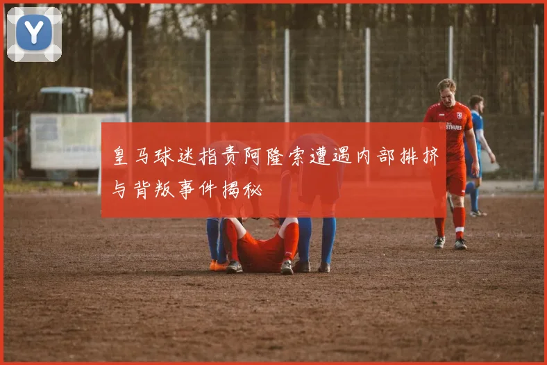 皇马球迷指责阿隆索遭遇内部排挤与背叛事件揭秘