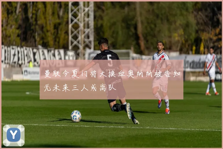 曼联今夏门将大换血奥纳纳被告知无未来三人或离队
