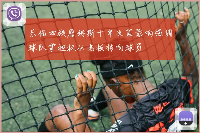 乐福回顾詹姆斯十年决策影响强调球队掌控权从老板转向球员