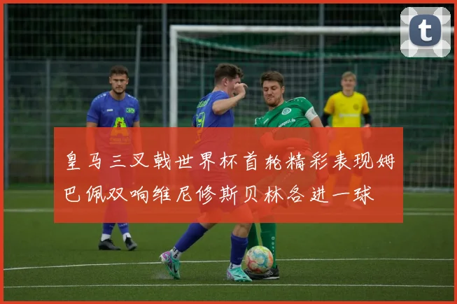 皇马三叉戟世界杯首轮精彩表现姆巴佩双响维尼修斯贝林各进一球