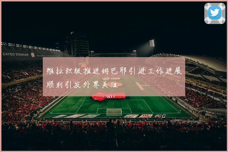 维拉积极推进姆巴耶引进工作进展顺利引发外界关注