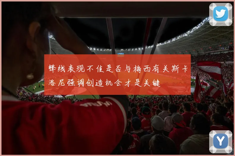 锋线表现不佳是否与梅西有关斯卡洛尼强调创造机会才是关键