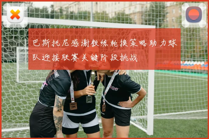 巴斯托尼感谢教练轮换策略助力球队迎接联赛关键阶段挑战