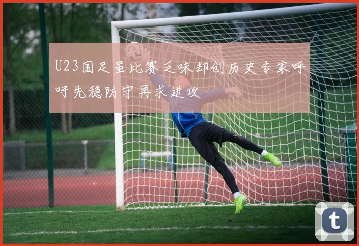 U23国足虽比赛乏味却创历史专家呼吁先稳防守再求进攻