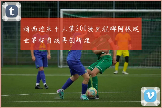 梅西迎来个人第200场里程碑阿根廷世界杯首战再创辉煌